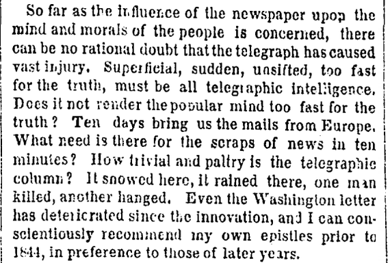 "Superficial, sudden, unsifted, too fast for the truth, must be all telegraphic intelligence. Does it not render the popular mind too fast for the truth? Ten days bring us the mails from Europe. What need is there for the scraps of news in ten minutes? How trivial and paltry is the telegraphic column?"
