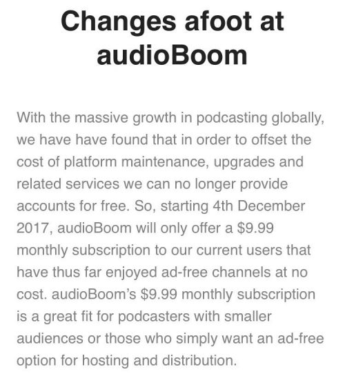 Changes afoot at audioBoom With the massive growth in podcasting globally, we have have found that in order to offset the cost of platform maintenance, upgrades and related services we can no longer provide accounts for free. So, starting 4th December 2017, audioBoom will only offer a $9.99 monthly subscription to our current users that have thus far enjoyed ad-free channels at no cost. audioBoom’s $9.99 monthly subscription is a great fit for podcasters with smaller audiences or those who simply want an ad-free option for hosting and distribution.
