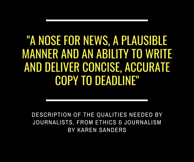 "A nose for news, a plausible manner and an ability to write and deliver concise, accurate copy to deadline" - description of the qualities needed by journalists, from Ethics & Journalism by Karen Sanders