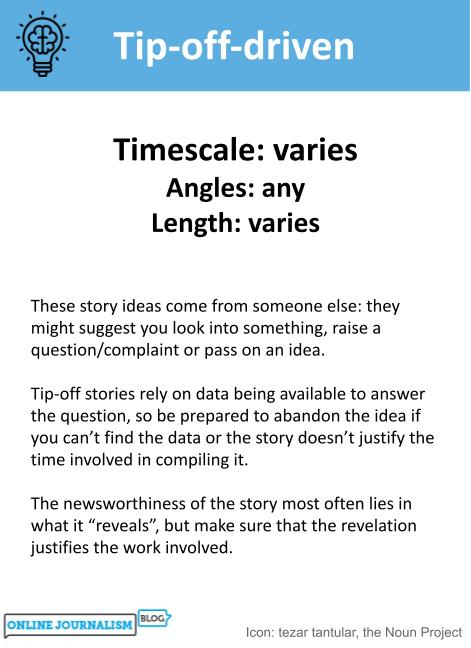 Timescale: varies. Angles: any. Length: varies. These story ideas come from someone else: they might suggest you look into something, raise a question/complaint or pass on an idea. Tip-off stories rely on data being available to answer the question, so be prepared to abandon the idea if you can’t find the data or the story doesn’t justify the time involved in compiling it. The newsworthiness of the story most often lies in what it “reveals”, but make sure that the revelation justifies the work involved.