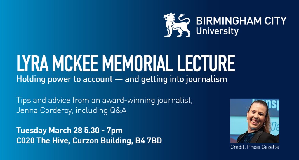 Lyra McKee Memorial Lecture - Tuesday March 28 5.30-7pm at Birmingham City University Curzon Building. Jenna Corderoy on holding power to account and getting into journalism.