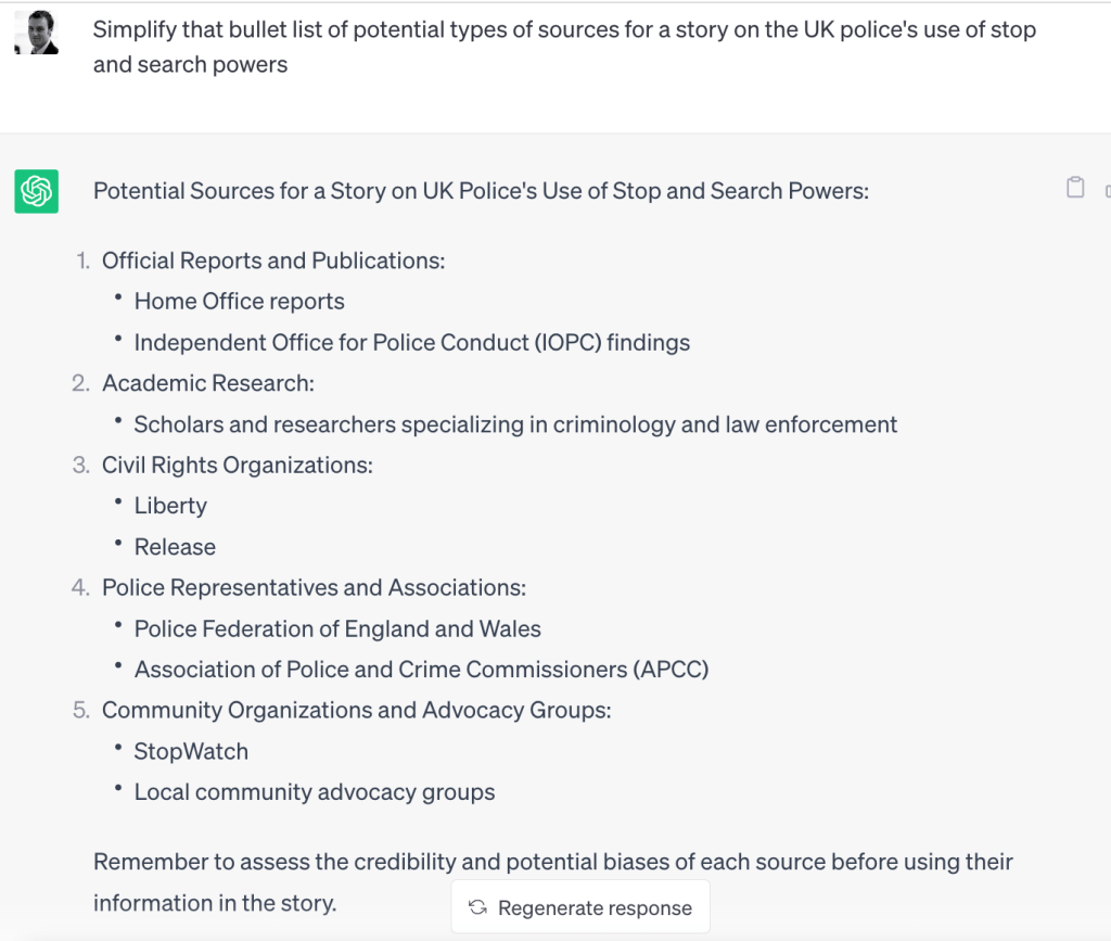 Potential Sources for a Story on UK Police's Use of Stop and Search Powers:

Official Reports and Publications:

Home Office reports
Independent Office for Police Conduct (IOPC) findings
Academic Research:

Scholars and researchers specializing in criminology and law enforcement
Civil Rights Organizations:

Liberty
Release
Police Representatives and Associations:

Police Federation of England and Wales
Association of Police and Crime Commissioners (APCC)
Community Organizations and Advocacy Groups:

StopWatch
Local community advocacy groups
Remember to assess the credibility and potential biases of each source before using their information in the story.






