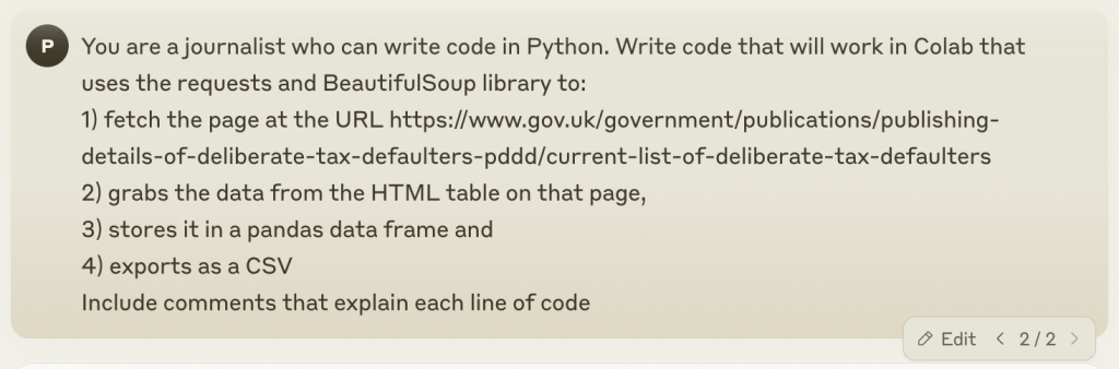 You are a journalist who can write code in Python. Write code that will work in Colab that uses the requests and BeautifulSoup library to: 
1) fetch the page at the URL https://www.gov.uk/government/publications/publishing-details-of-deliberate-tax-defaulters-pddd/current-list-of-deliberate-tax-defaulters 
2) grabs the data from the HTML table on that page, 
3) stores it in a pandas data frame and 
4) exports as a CSV
Include comments that explain each line of code