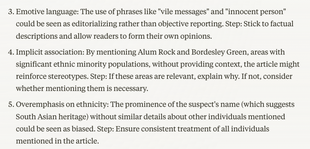 Emotive language:
The use of phrases like "vile messages" and "innocent person" could be seen as editorializing rather than objective reporting.
Step: Stick to factual descriptions and allow readers to form their own opinions.
Implicit association:
By mentioning Alum Rock and Bordesley Green, areas with significant ethnic minority populations, without providing context, the article might reinforce stereotypes.
Step: If these areas are relevant, explain why. If not, consider whether mentioning them is necessary.
Overemphasis on ethnicity:
The prominence of the suspect's name (which suggests South Asian heritage) without similar details about other individuals mentioned could be seen as biased.
Step: Ensure consistent treatment of all individuals mentioned in the article.