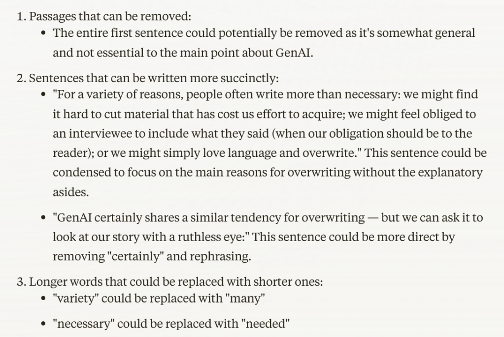 Passages that can be removed:

The entire first sentence could potentially be removed as it's somewhat general and not essential to the main point about GenAI.


Sentences that can be written more succinctly:

"For a variety of reasons, people often write more than necessary: we might find it hard to cut material that has cost us effort to acquire; we might feel obliged to an interviewee to include what they said (when our obligation should be to the reader); or we might simply love language and overwrite."
This sentence could be condensed to focus on the main reasons for overwriting without the explanatory asides.
"GenAI certainly shares a similar tendency for overwriting — but we can ask it to look at our story with a ruthless eye:"
This sentence could be more direct by removing "certainly" and rephrasing.


Longer words that could be replaced with shorter ones:

"variety" could be replaced with "many"
"necessary" could be replaced with "needed"

