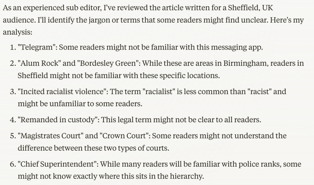 As an experienced sub editor, I've reviewed the article written for a Sheffield, UK audience. I'll identify the jargon or terms that some readers might find unclear. Here's my analysis:

"Telegram": Some readers might not be familiar with this messaging app.
"Alum Rock" and "Bordesley Green": While these are areas in Birmingham, readers in Sheffield might not be familiar with these specific locations.
"Incited racialist violence": The term "racialist" is less common than "racist" and might be unfamiliar to some readers.
"Remanded in custody": This legal term might not be clear to all readers.
"Magistrates Court" and "Crown Court": Some readers might not understand the difference between these two types of courts.
"Chief Superintendent": While many readers will be familiar with police ranks, some might not know exactly where this sits in the hierarchy.