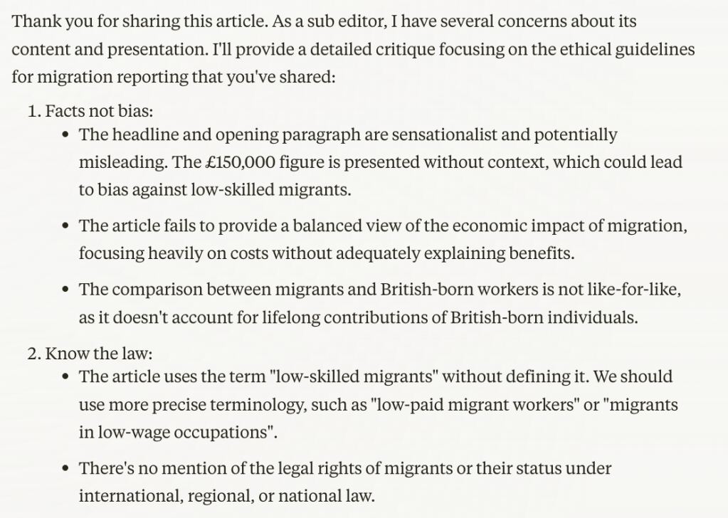 Thank you for sharing this article. As a sub editor, I have several concerns about its content and presentation. I'll provide a detailed critique focusing on the ethical guidelines for migration reporting that you've shared:

Facts not bias:

The headline and opening paragraph are sensationalist and potentially misleading. The £150,000 figure is presented without context, which could lead to bias against low-skilled migrants.
The article fails to provide a balanced view of the economic impact of migration, focusing heavily on costs without adequately explaining benefits.
The comparison between migrants and British-born workers is not like-for-like, as it doesn't account for lifelong contributions of British-born individuals.


Know the law:

The article uses the term "low-skilled migrants" without defining it. We should use more precise terminology, such as "low-paid migrant workers" or "migrants in low-wage occupations".
There's no mention of the legal rights of migrants or their status under international, regional, or national law.