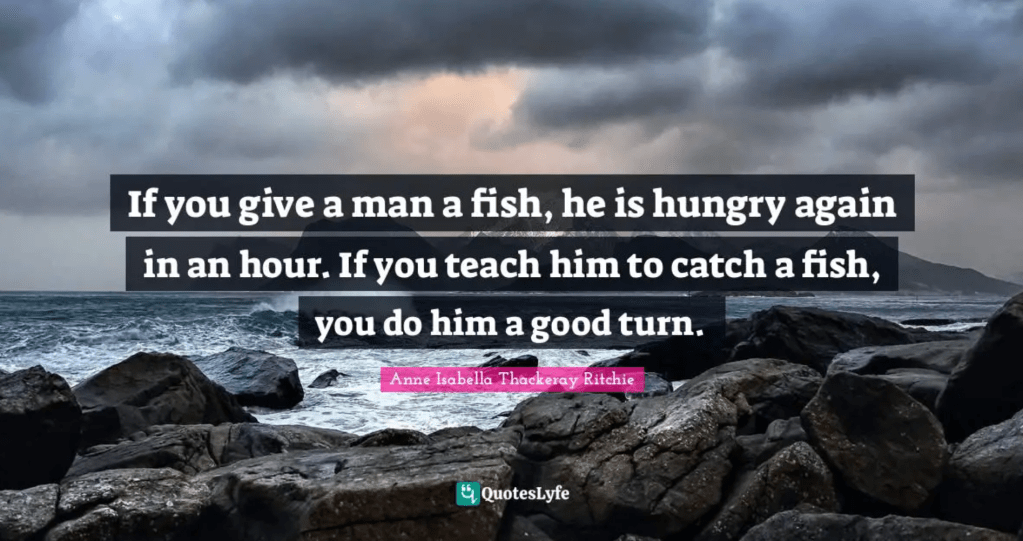 "If you give a man a fish, he is hungry again in an hour. If you teach him to catch a fish, you do him a good turn." Anne Isabella Thackeray Ritchie